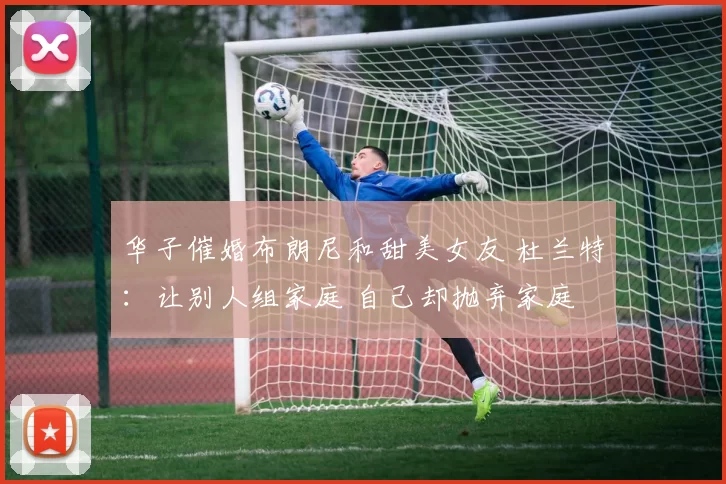 华子催婚布朗尼和甜美女友 杜兰特：让别人组家庭 自己却抛弃家庭