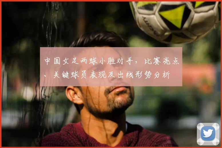 中国女足两球小胜对手，比赛亮点、关键球员表现及出线形势分析